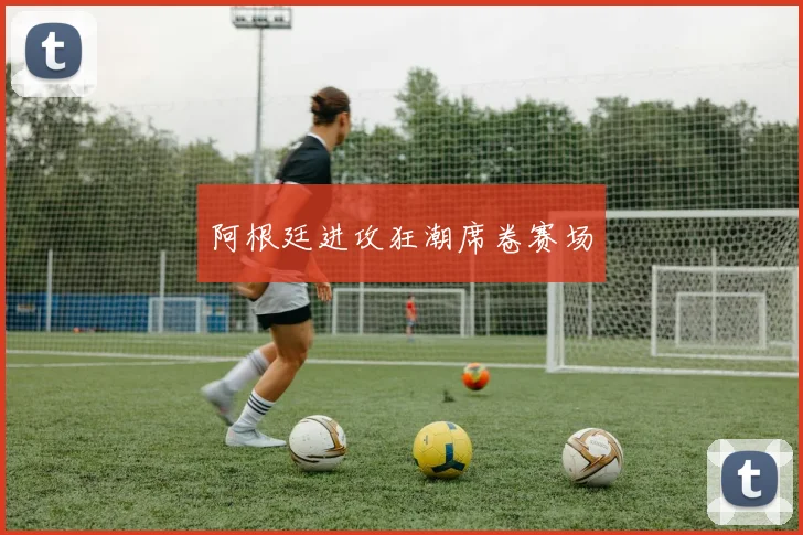 阿根廷进攻狂潮席卷赛场