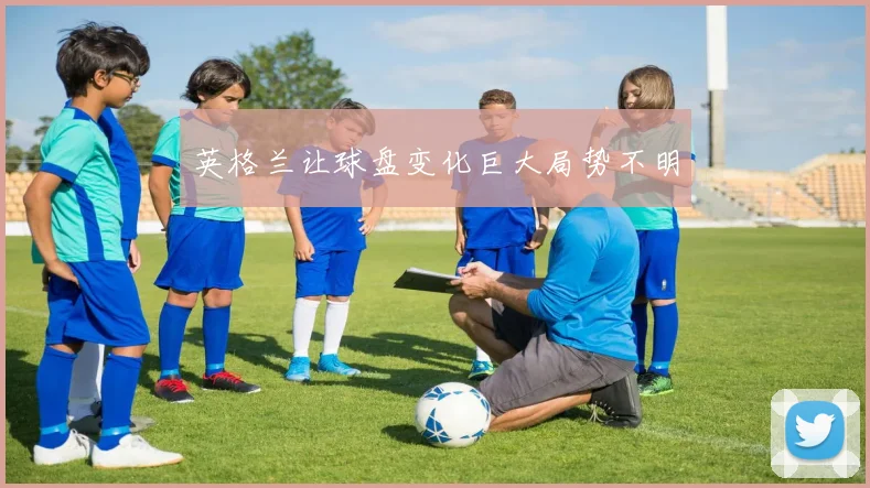 英格兰让球盘变化巨大局势不明