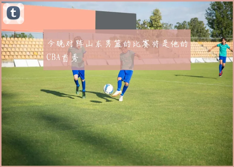 今晚对阵山东男篮的比赛将是他的CBA首秀