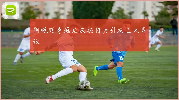 阿根廷夺冠后庆祝行为引发巨大争议