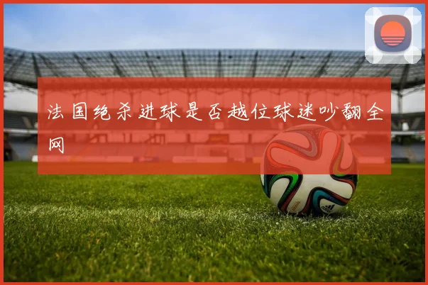 法国绝杀进球是否越位球迷吵翻全网