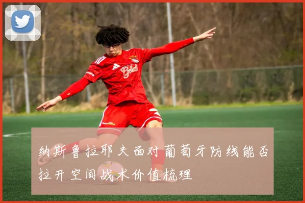 纳斯鲁拉耶夫面对葡萄牙防线能否拉开空间战术价值梳理 — 详细说明