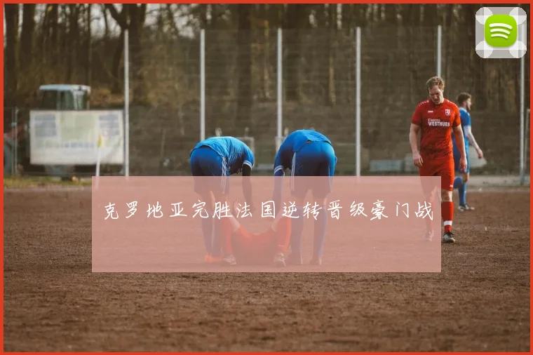 【必赢体育】克罗地亚完胜法国逆转晋级豪门战