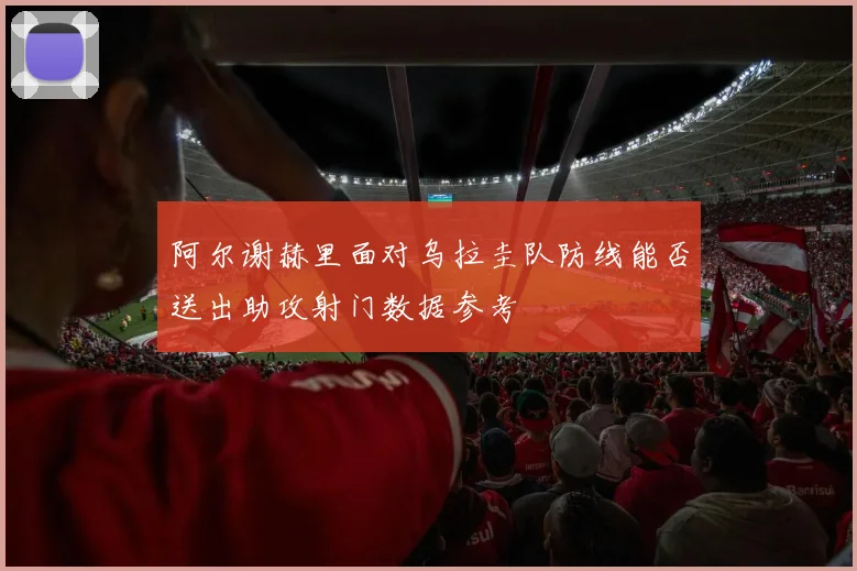 阿尔谢赫里面对乌拉圭队防线能否送出助攻射门数据参考