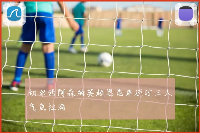 切尔西阿森纳英超恩昆库连过三人气氛拉满 · 用户常问