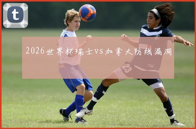 2026世界杯瑞士vs加拿大防线漏洞
