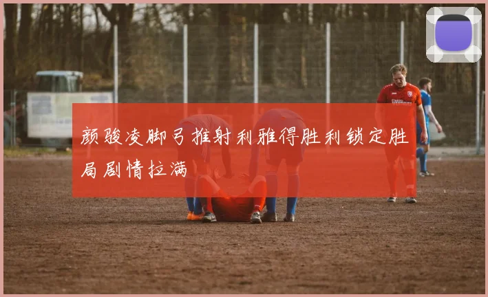 颜骏凌脚弓推射利雅得胜利锁定胜局剧情拉满