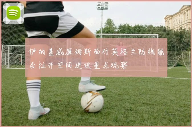 关于「伊纳基威廉姆斯面对英格兰防线能否拉开空间进攻重点观察」