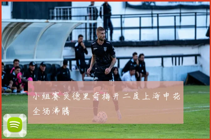 关于「小组赛莫德里奇梅开二度上海申花全场沸腾」