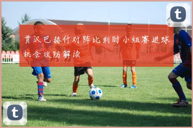 【必赢体育】贾汉巴赫什对阵比利时小组赛进球机会攻防解读