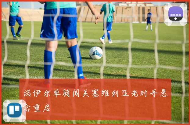 【必赢体育】诺伊尔单骑闯关塞维利亚老对手悬念重启