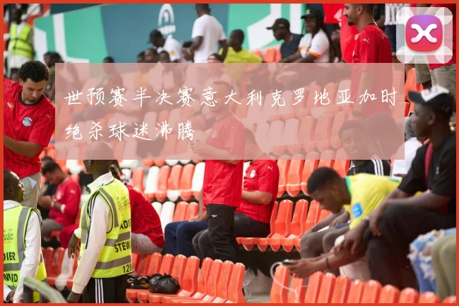 世预赛半决赛意大利克罗地亚加时绝杀球迷沸腾 — 详细说明