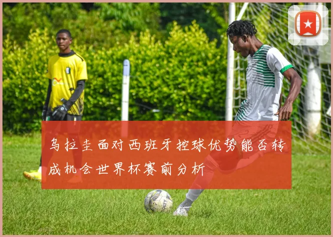 【必赢体育】乌拉圭面对西班牙控球优势能否转成机会世界杯赛前分析
