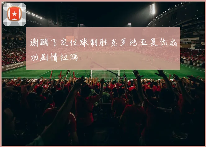谢鹏飞定位球制胜克罗地亚复仇成功剧情拉满