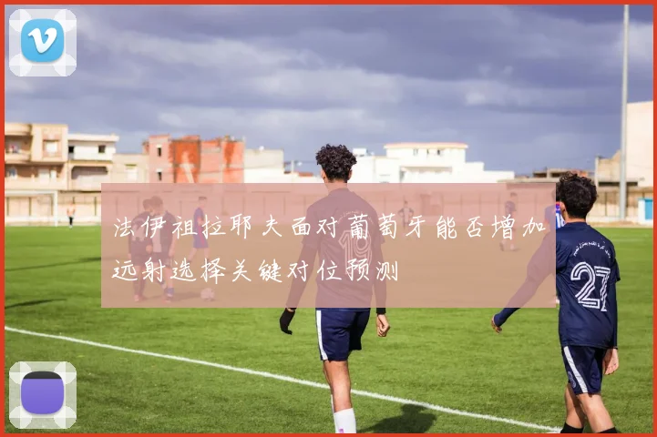 法伊祖拉耶夫面对葡萄牙能否增加远射选择关键对位预测 · 用户常问