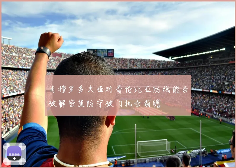 【必赢体育】肖穆罗多夫面对哥伦比亚防线能否破解密集防守破门机会前瞻
