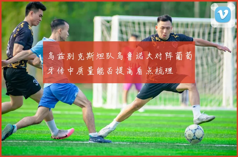 乌兹别克斯坦队乌鲁诺夫对阵葡萄牙传中质量能否提高看点梳理