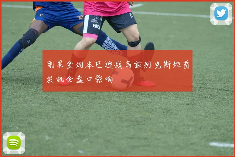 刚果金姆本巴迎战乌兹别克斯坦首发机会盘口影响