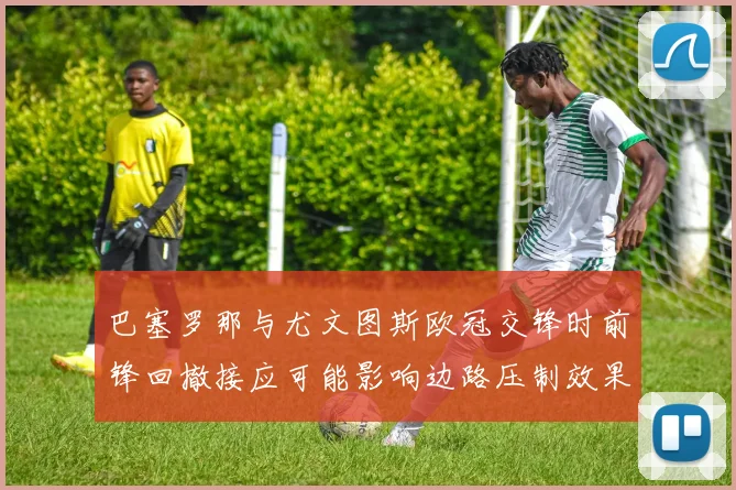 巴塞罗那与尤文图斯欧冠交锋时前锋回撤接应可能影响边路压制效果