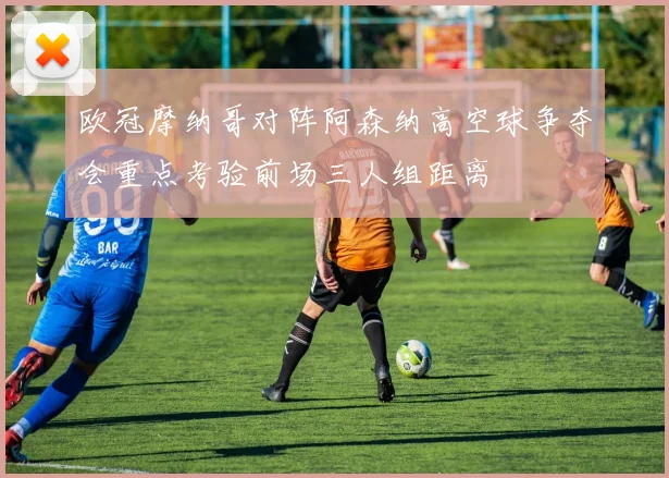 欧冠摩纳哥对阵阿森纳高空球争夺会重点考验前场三人组距离