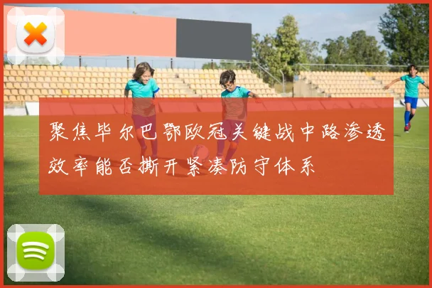 聚焦毕尔巴鄂欧冠关键战中路渗透效率能否撕开紧凑防守体系