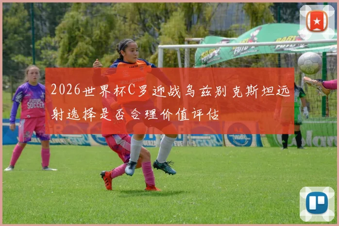 2026世界杯C罗迎战乌兹别克斯坦远射选择是否合理价值评估