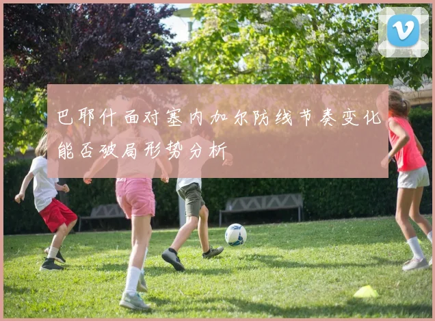 巴耶什面对塞内加尔防线节奏变化能否破局形势分析