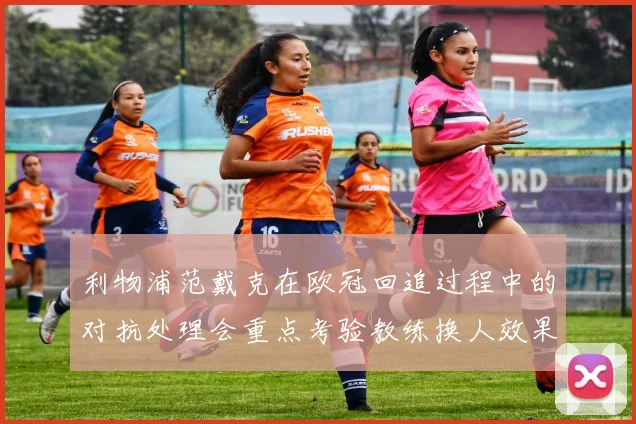 利物浦范戴克在欧冠回追过程中的对抗处理会重点考验教练换人效果
