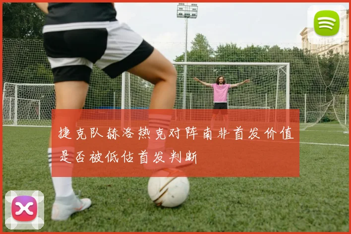 捷克队赫洛热克对阵南非首发价值是否被低估首发判断