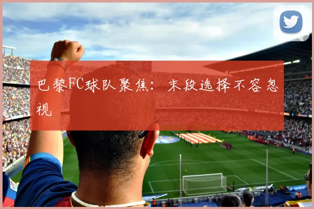 巴黎FC球队聚焦：末段选择不容忽视