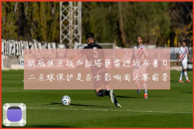 欧冠焦点战加拉塔萨雷迎战布鲁日二点球保护是否会影响淘汰赛前景