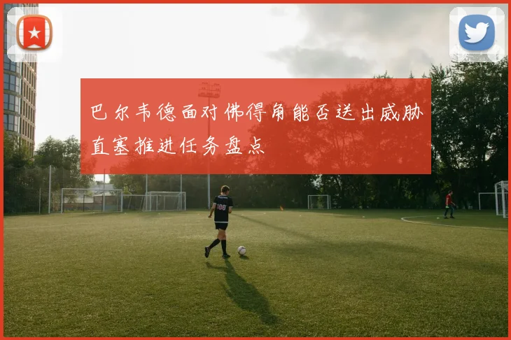巴尔韦德面对佛得角能否送出威胁直塞推进任务盘点