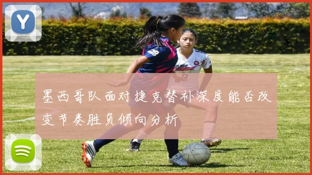 墨西哥队面对捷克替补深度能否改变节奏胜负倾向分析
