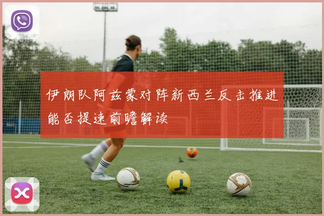 伊朗队阿兹蒙对阵新西兰反击推进能否提速前瞻解读
