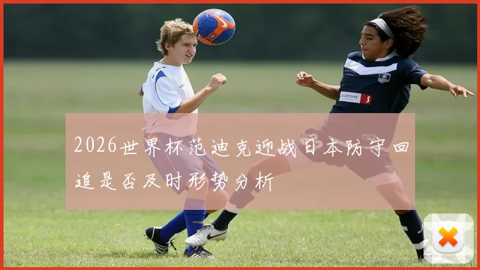 2026世界杯范迪克迎战日本防守回追是否及时形势分析