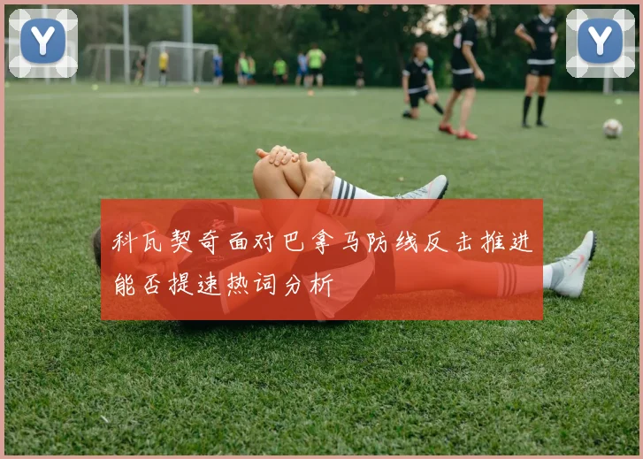科瓦契奇面对巴拿马防线反击推进能否提速热词分析