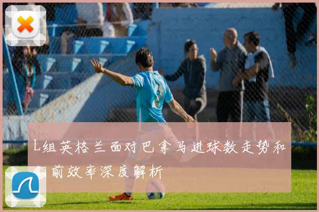 L组英格兰面对巴拿马进球数走势和门前效率深度解析