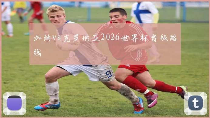 加纳vs克罗地亚2026世界杯晋级路线