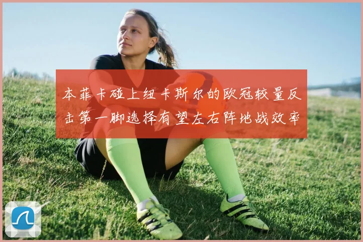 本菲卡碰上纽卡斯尔的欧冠较量反击第一脚选择有望左右阵地战效率
