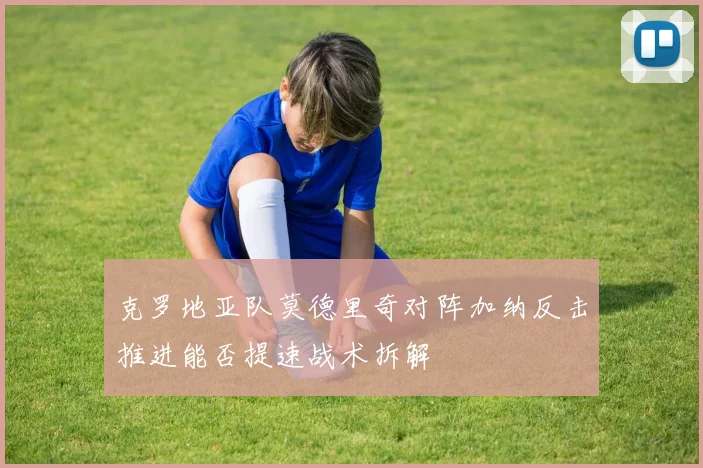 克罗地亚队莫德里奇对阵加纳反击推进能否提速战术拆解