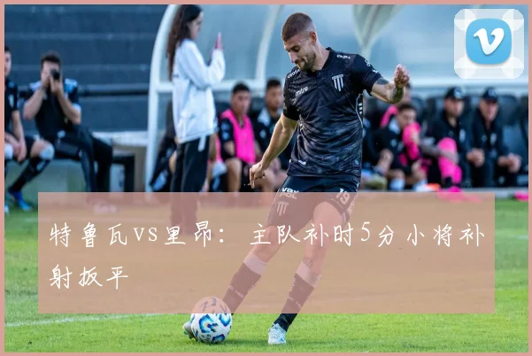 特鲁瓦vs里昂：主队补时5分小将补射扳平